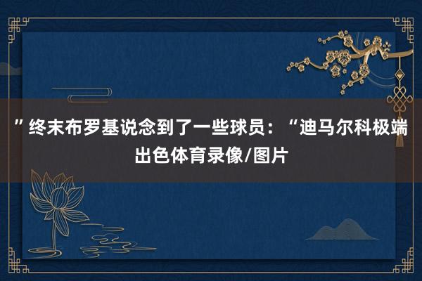 ”终末布罗基说念到了一些球员：“迪马尔科极端出色体育录像/图片