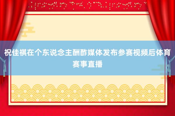 祝佳祺在个东说念主酬酢媒体发布参赛视频后体育赛事直播