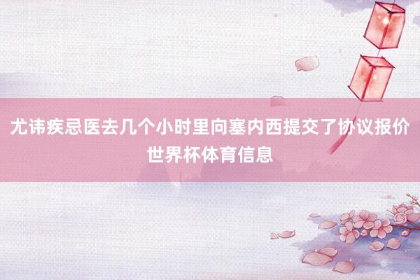 尤讳疾忌医去几个小时里向塞内西提交了协议报价世界杯体育信息