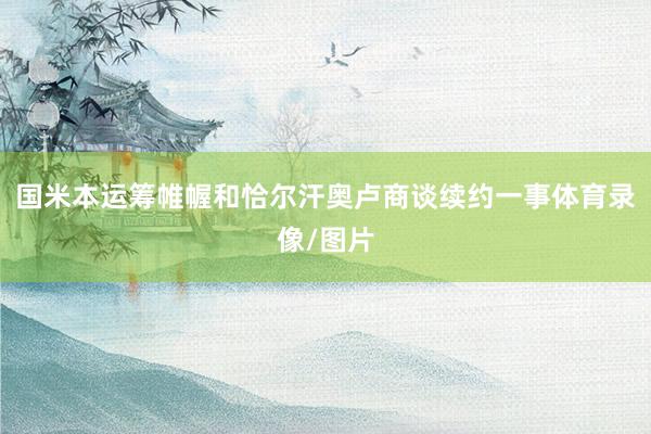 国米本运筹帷幄和恰尔汗奥卢商谈续约一事体育录像/图片