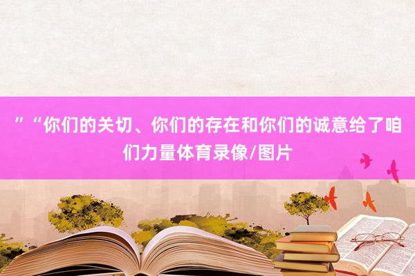 ”“你们的关切、你们的存在和你们的诚意给了咱们力量体育录像/图片