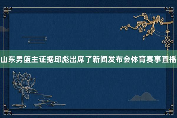 山东男篮主证据邱彪出席了新闻发布会体育赛事直播