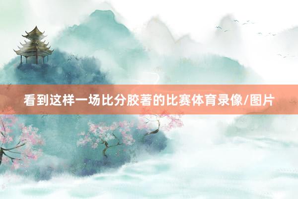 看到这样一场比分胶著的比赛体育录像/图片