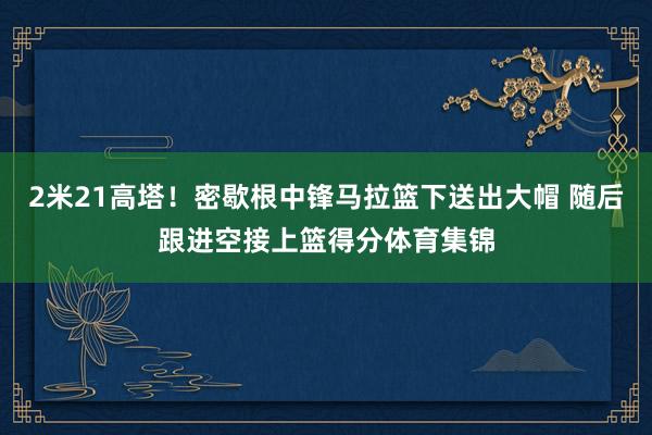 2米21高塔！密歇根中锋马拉篮下送出大帽 随后跟进空接上篮得分体育集锦