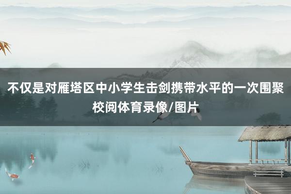 不仅是对雁塔区中小学生击剑携带水平的一次围聚校阅体育录像/图片