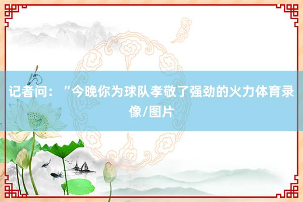 记者问：“今晚你为球队孝敬了强劲的火力体育录像/图片