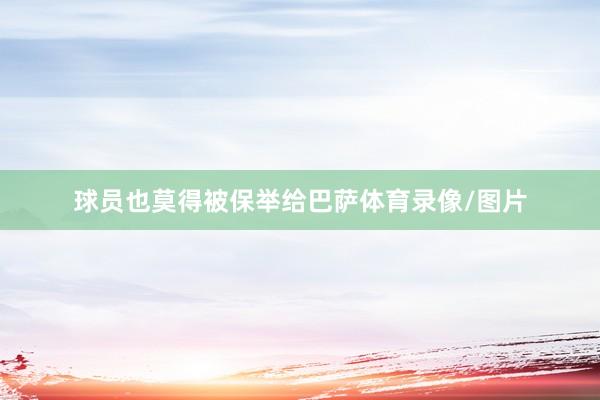 球员也莫得被保举给巴萨体育录像/图片