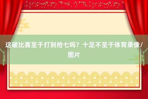 这破比赛至于打到抢七吗？十足不至于体育录像/图片