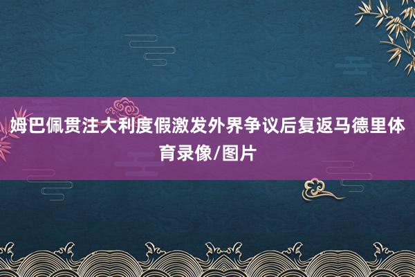 姆巴佩贯注大利度假激发外界争议后复返马德里体育录像/图片