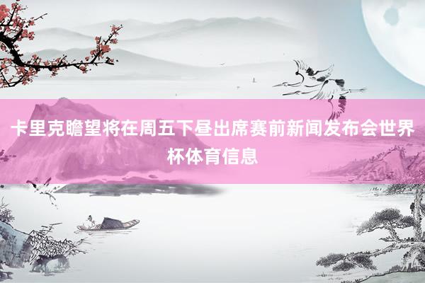 卡里克瞻望将在周五下昼出席赛前新闻发布会世界杯体育信息