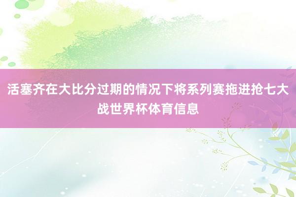 活塞齐在大比分过期的情况下将系列赛拖进抢七大战世界杯体育信息