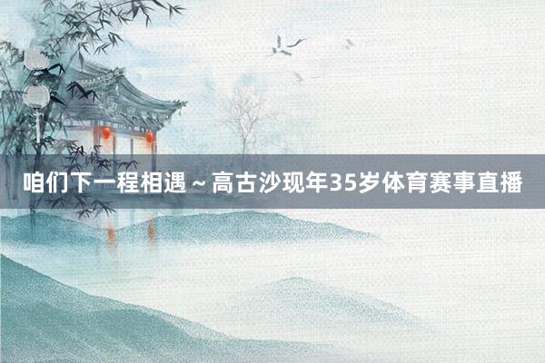 咱们下一程相遇～高古沙现年35岁体育赛事直播